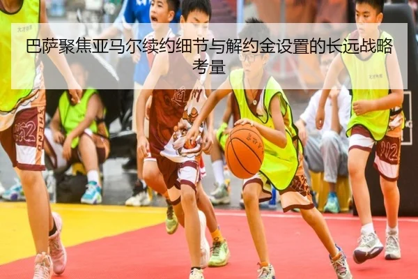 巴萨聚焦亚马尔续约细节与解约金设置的长远战略考量