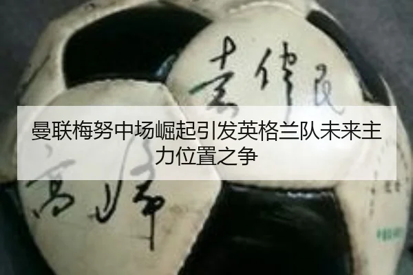 曼联梅努中场崛起引发英格兰队未来主力位置之争