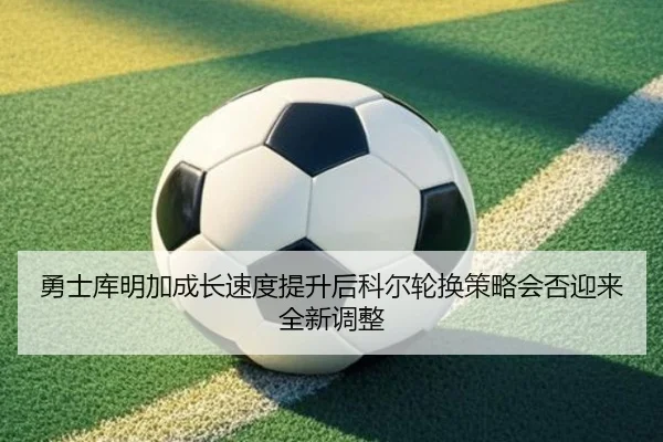 勇士库明加成长速度提升后科尔轮换策略会否迎来全新调整