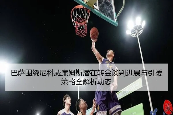 巴萨围绕尼科威廉姆斯潜在转会谈判进展与引援策略全解析动态