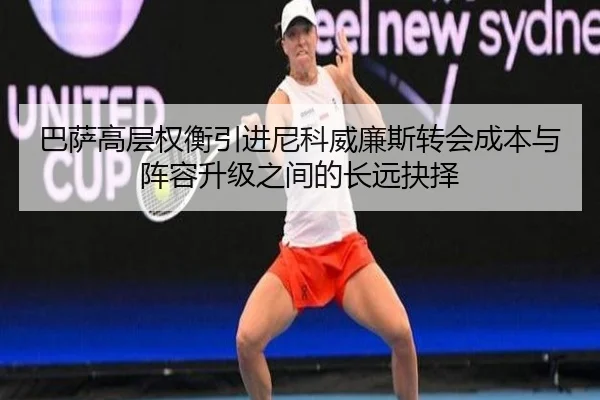 巴萨高层权衡引进尼科威廉斯转会成本与阵容升级之间的长远抉择