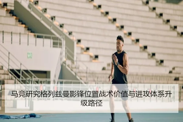 马竞研究格列兹曼影锋位置战术价值与进攻体系升级路径