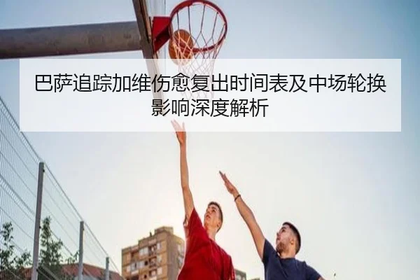 巴萨追踪加维伤愈复出时间表及中场轮换影响深度解析