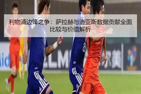 利物浦边锋之争：萨拉赫与迪亚斯数据贡献全面比较与价值解析