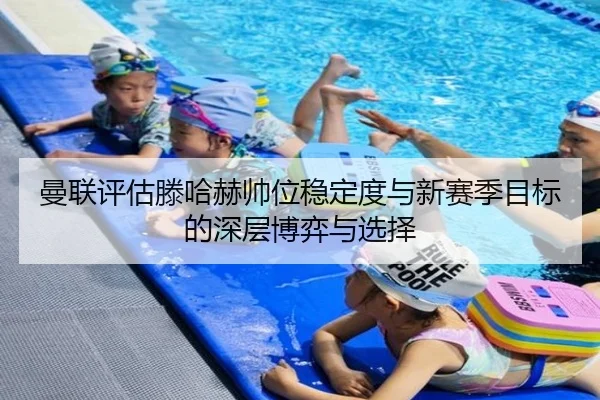 曼联评估滕哈赫帅位稳定度与新赛季目标的深层博弈与选择