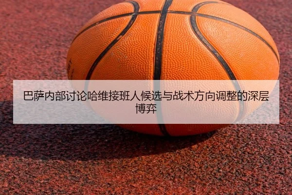 巴萨内部讨论哈维接班人候选与战术方向调整的深层博弈