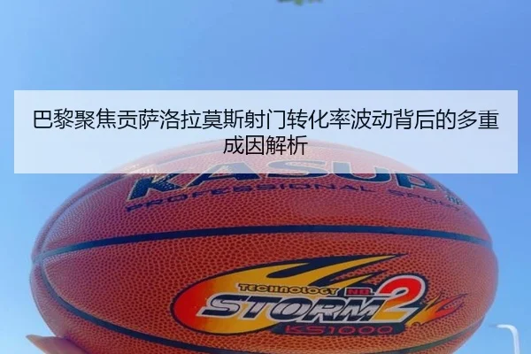 巴黎聚焦贡萨洛拉莫斯射门转化率波动背后的多重成因解析