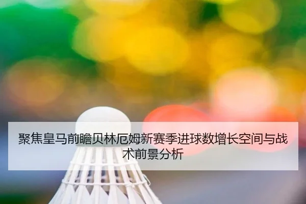 聚焦皇马前瞻贝林厄姆新赛季进球数增长空间与战术前景分析