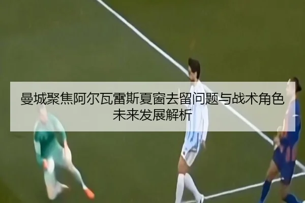 曼城聚焦阿尔瓦雷斯夏窗去留问题与战术角色未来发展解析