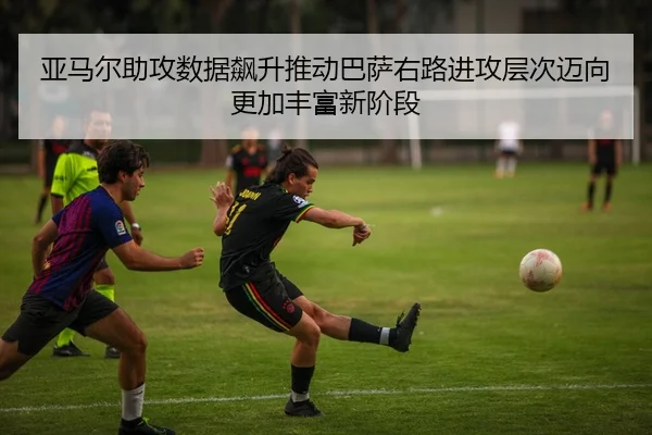 亚马尔助攻数据飙升推动巴萨右路进攻层次迈向更加丰富新阶段
