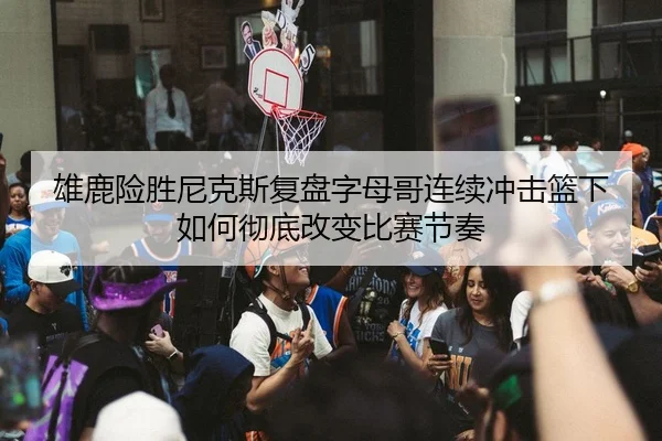 雄鹿险胜尼克斯复盘字母哥连续冲击篮下如何彻底改变比赛节奏