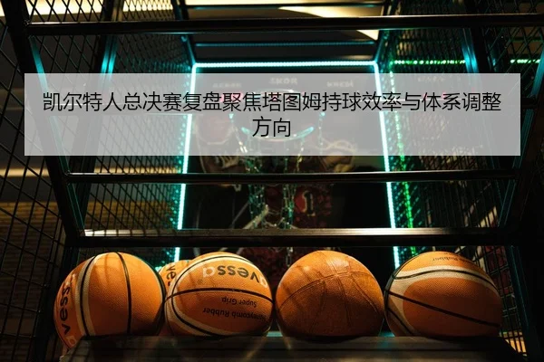 凯尔特人总决赛复盘聚焦塔图姆持球效率与体系调整方向