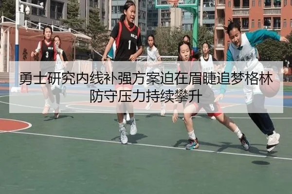 勇士研究内线补强方案迫在眉睫追梦格林防守压力持续攀升